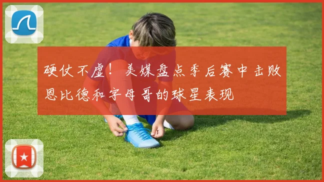 硬仗不虚！美媒盘点季后赛中击败恩比德和字母哥的球星表现