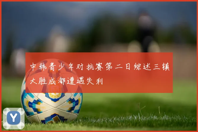 中韩青少年对抗赛第二日综述三镇大胜成都遭遇失利