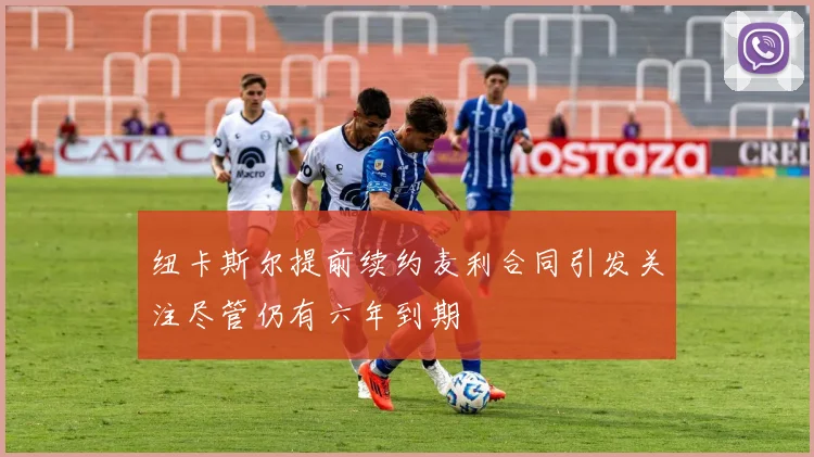 纽卡斯尔提前续约麦利合同引发关注尽管仍有六年到期