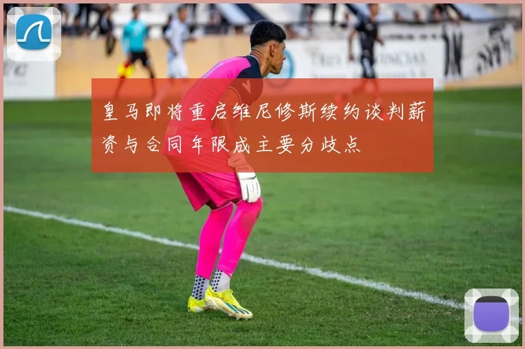 皇马即将重启维尼修斯续约谈判薪资与合同年限成主要分歧点
