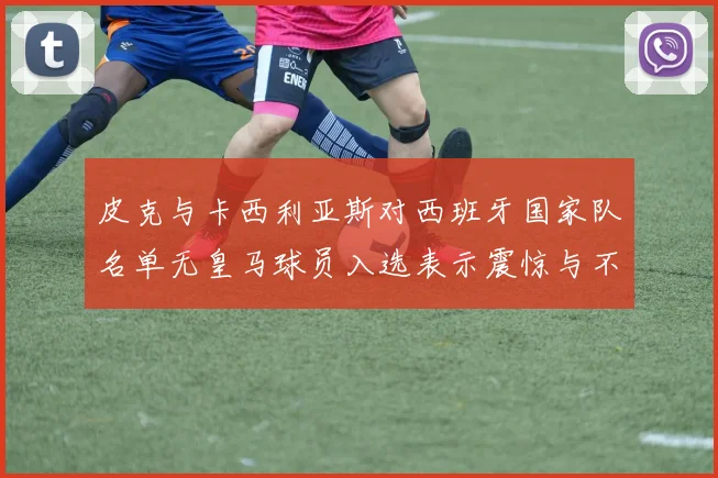 皮克与卡西利亚斯对西班牙国家队名单无皇马球员入选表示震惊与不解