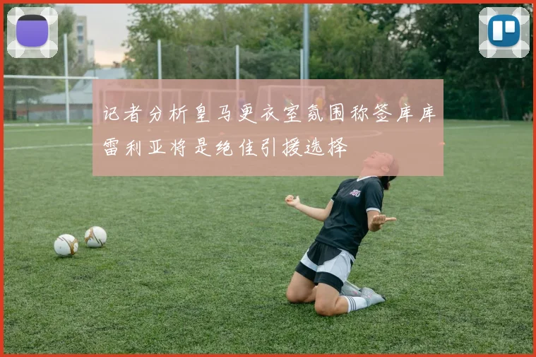 记者分析皇马更衣室氛围称签库库雷利亚将是绝佳引援选择