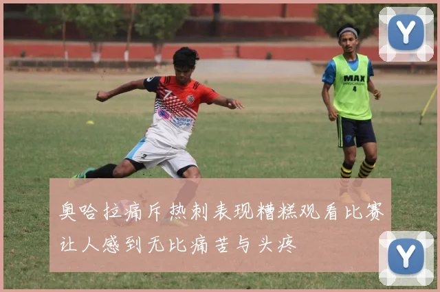 奥哈拉痛斥热刺表现糟糕观看比赛让人感到无比痛苦与头疼