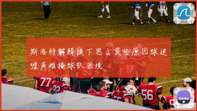 斯洛特解释换下恩古莫哈原因球迷嘘声难掩球队困境