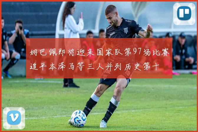 姆巴佩即将迎来国家队第97场比赛追平本泽马等三人并列历史第十