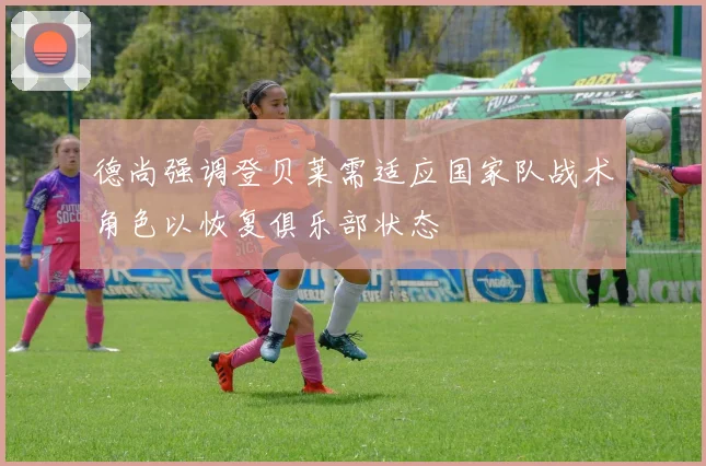 德尚强调登贝莱需适应国家队战术角色以恢复俱乐部状态