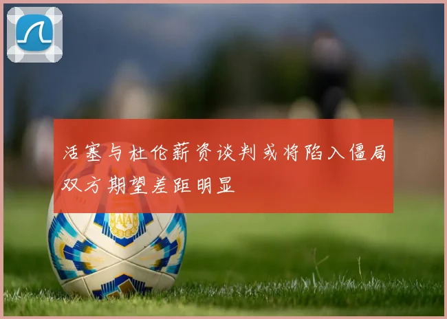 活塞与杜伦薪资谈判或将陷入僵局双方期望差距明显