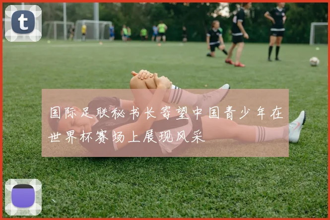 国际足联秘书长寄望中国青少年在世界杯赛场上展现风采