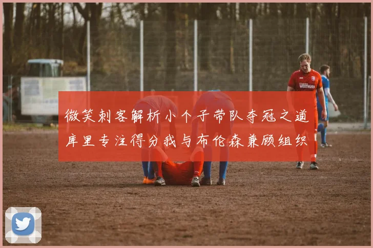 微笑刺客解析小个子带队夺冠之道库里专注得分我与布伦森兼顾组织与得分