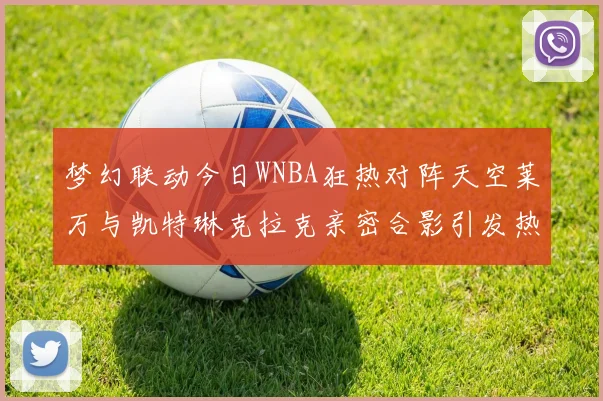 梦幻联动今日WNBA狂热对阵天空莱万与凯特琳克拉克亲密合影引发热议