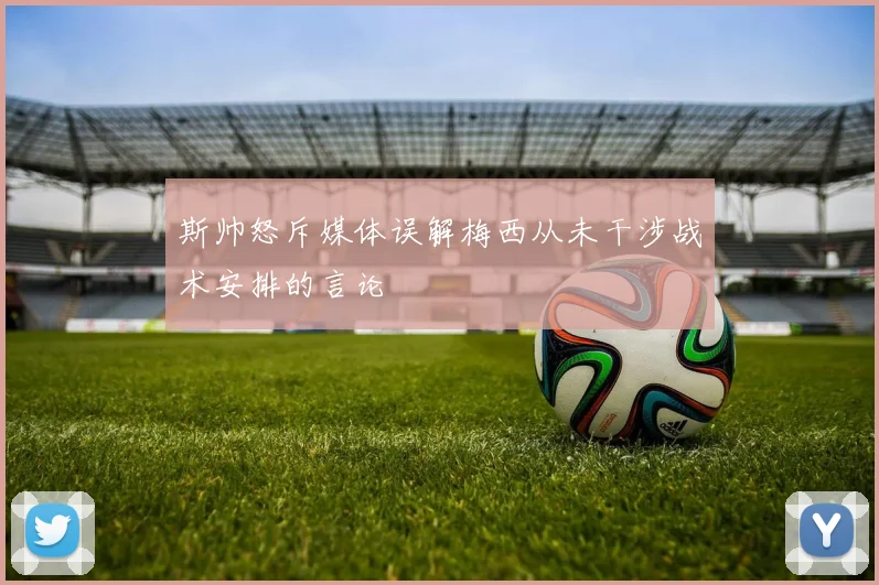 斯帅怒斥媒体误解梅西从未干涉战术安排的言论