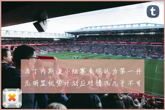 马丁内斯谈小组赛表现认为第一并无明显优势计划应对情况几乎不可能