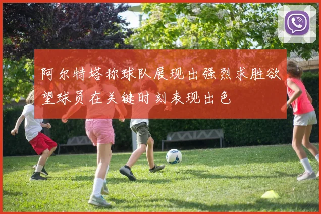 阿尔特塔称球队展现出强烈求胜欲望球员在关键时刻表现出色
