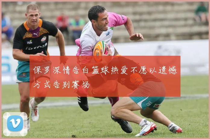 保罗深情告白篮球热爱不愿以遗憾方式告别赛场