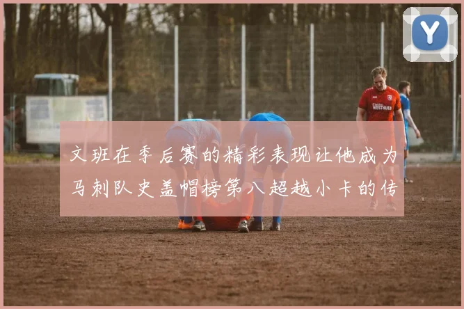 文班在季后赛的精彩表现让他成为马刺队史盖帽榜第八超越小卡的传奇之路
