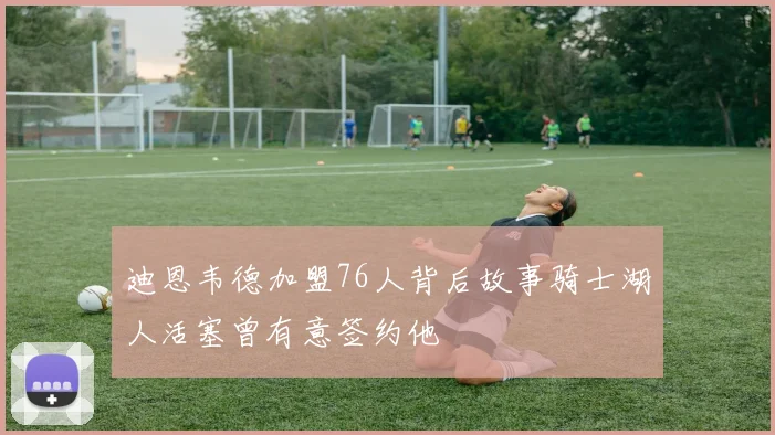 迪恩韦德加盟76人背后故事骑士湖人活塞曾有意签约他