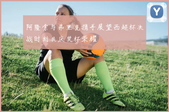 阿隆索与弗里克携手展望西超杯决战时刻共庆奖杯荣耀