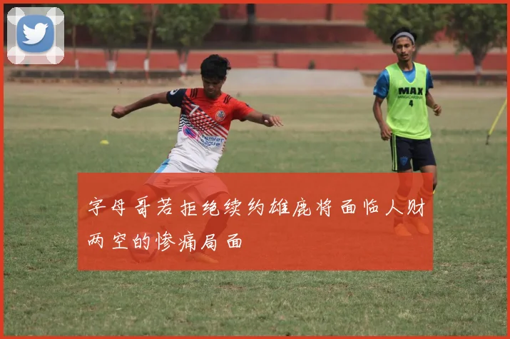 字母哥若拒绝续约雄鹿将面临人财两空的惨痛局面