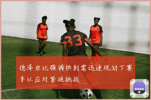 德泽尔比强调热刺需迅速规划下赛季以应对紧迫挑战