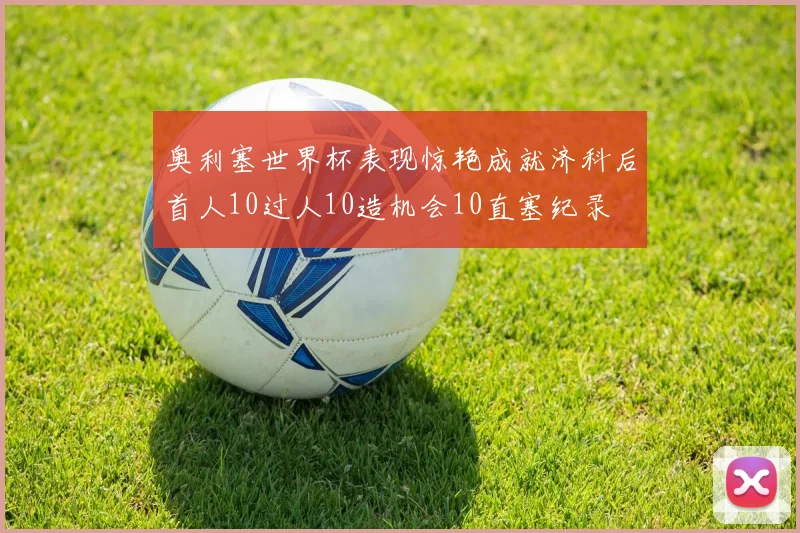 奥利塞世界杯表现惊艳成就济科后首人10过人10造机会10直塞纪录