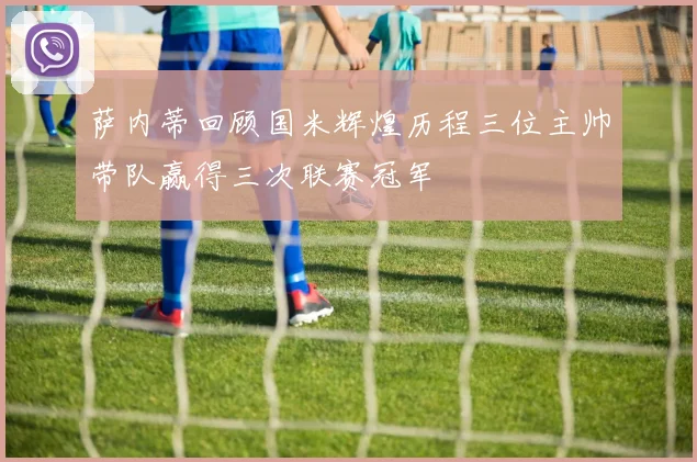 萨内蒂回顾国米辉煌历程三位主帅带队赢得三次联赛冠军