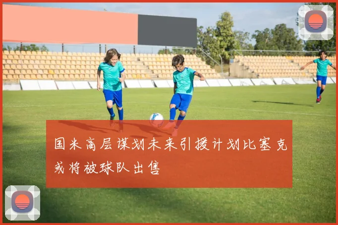 国米高层谋划未来引援计划比塞克或将被球队出售