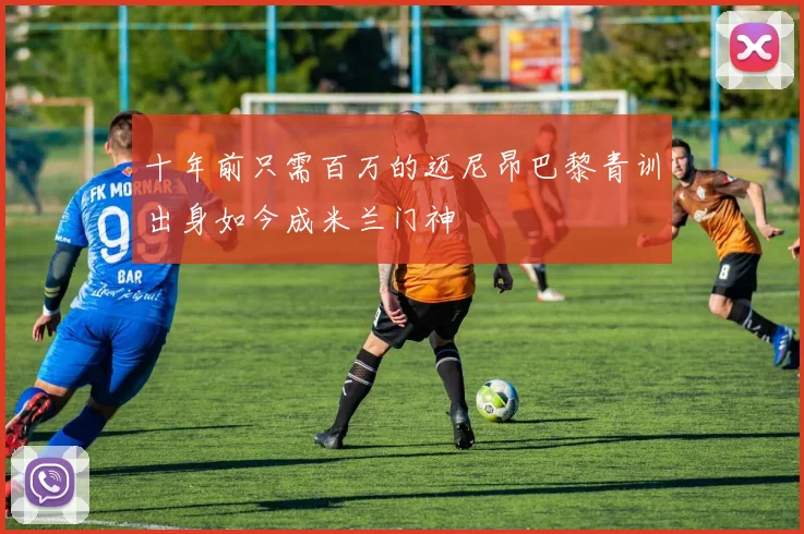 十年前只需百万的迈尼昂巴黎青训出身如今成米兰门神